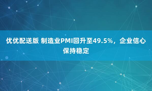 优优配送版 制造业PMI回升至49.5%，企业信心保持稳定