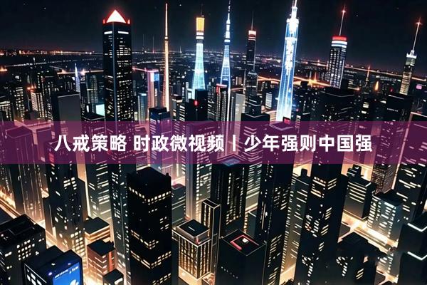 八戒策略 时政微视频丨少年强则中国强