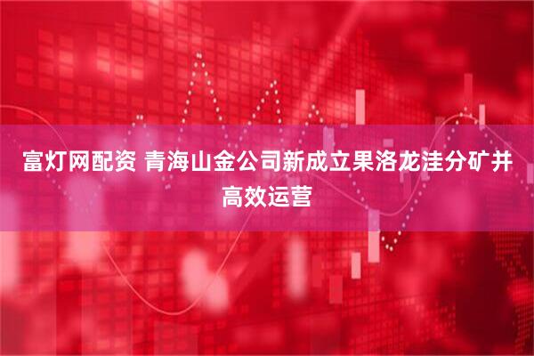 富灯网配资 青海山金公司新成立果洛龙洼分矿并高效运营