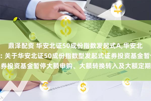 鼎泽配资 华安北证50成份指数发起式A,华安北证50成份指数发起式C: 关于华安北证50成份指数型发起式证券投资基金暂停大额申购、大额转换转入及大额定期定额投资的公告