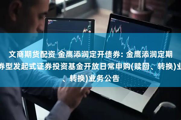 文商期货配资 金鹰添润定开债券: 金鹰添润定期开放债券型发起式证券投资基金开放日常申购(赎回、转换)业务公告