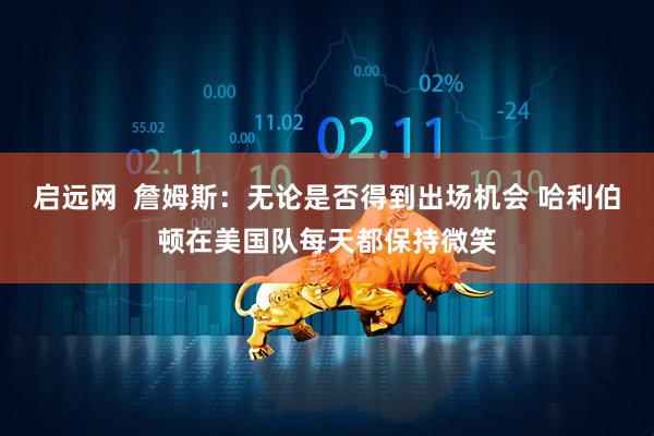 启远网  詹姆斯：无论是否得到出场机会 哈利伯顿在美国队每天都保持微笑