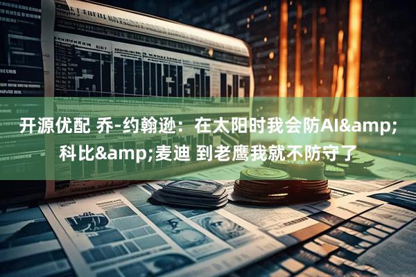 开源优配 乔-约翰逊：在太阳时我会防AI&科比&麦迪 到老鹰我就不防守了