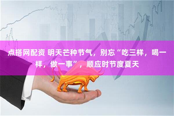 点搭网配资 明天芒种节气，别忘“吃三样，喝一样，做一事”，顺应时节度夏天