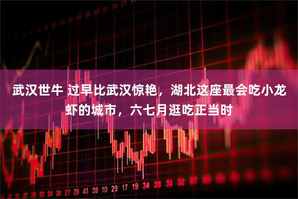 武汉世牛 过早比武汉惊艳，湖北这座最会吃小龙虾的城市，六七月逛吃正当时