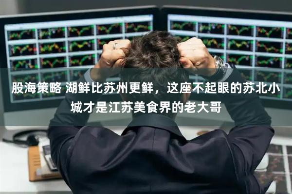 股海策略 湖鲜比苏州更鲜，这座不起眼的苏北小城才是江苏美食界的老大哥