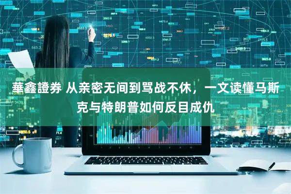 華鑫證券 从亲密无间到骂战不休，一文读懂马斯克与特朗普如何反目成仇