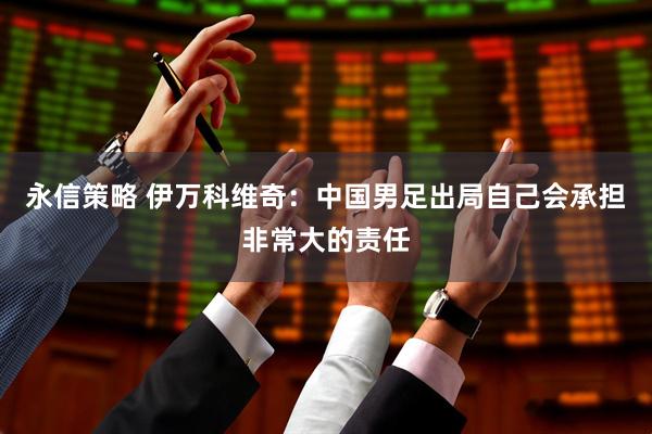 永信策略 伊万科维奇：中国男足出局自己会承担非常大的责任