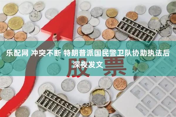 乐配网 冲突不断 特朗普派国民警卫队协助执法后深夜发文