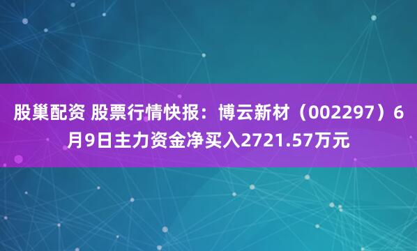 股巢配资 股票行情快报：博云新材（002297）6月9日主力资金净买入2721.57万元