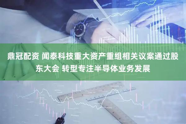 鼎冠配资 闻泰科技重大资产重组相关议案通过股东大会 转型专注半导体业务发展