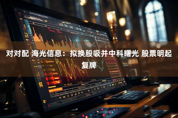 对对配 海光信息：拟换股吸并中科曙光 股票明起复牌