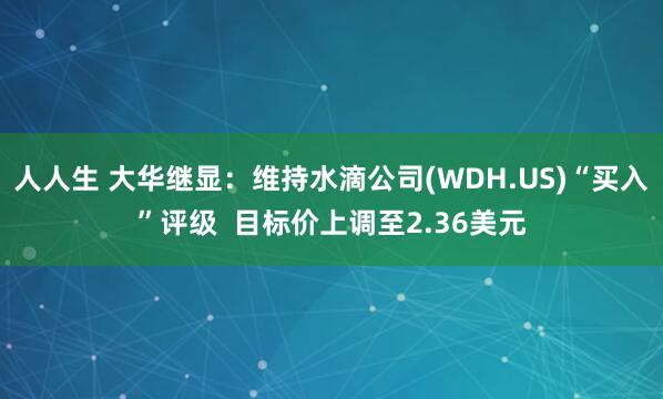 人人生 大华继显：维持水滴公司(WDH.US)“买入”评级  目标价上调至2.36美元
