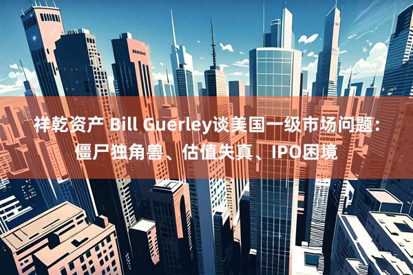祥乾资产 Bill Guerley谈美国一级市场问题：僵尸独角兽、估值失真、IPO困境