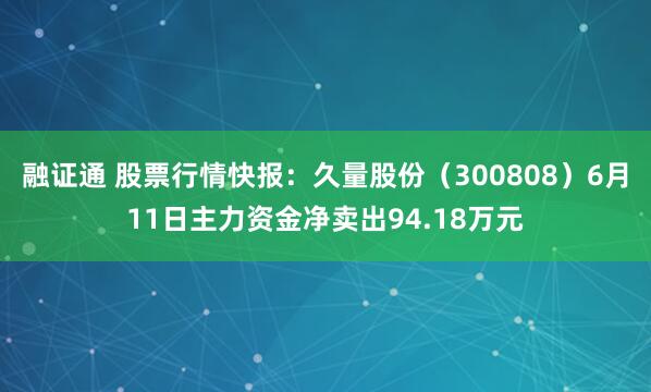 融证通 股票行情快报：久量股份（300808）6月11日主力资金净卖出94.18万元