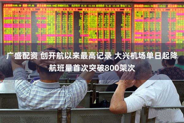 广盛配资 创开航以来最高记录 大兴机场单日起降航班量首次突破800架次