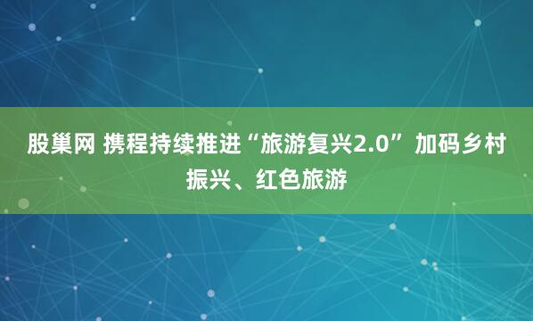 股巢网 携程持续推进“旅游复兴2.0” 加码乡村振兴、红色旅游