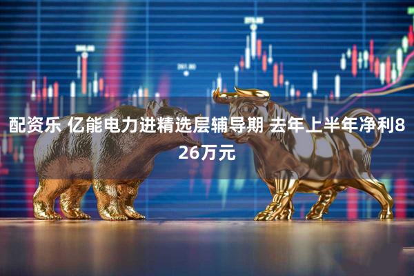 配资乐 亿能电力进精选层辅导期 去年上半年净利826万元