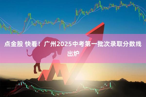 点金股 快看！广州2025中考第一批次录取分数线出炉