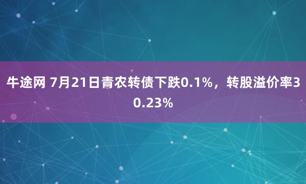 牛途网 7月21日青农转债下跌0.1%，转股溢价率30.23%