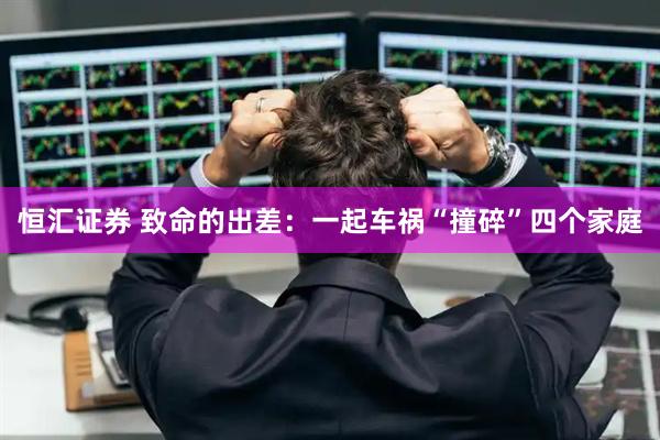 恒汇证券 致命的出差：一起车祸“撞碎”四个家庭