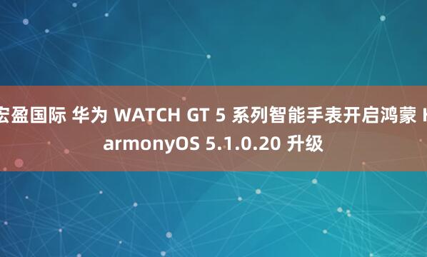宏盈国际 华为 WATCH GT 5 系列智能手表开启鸿蒙 HarmonyOS 5.1.0.20 升级