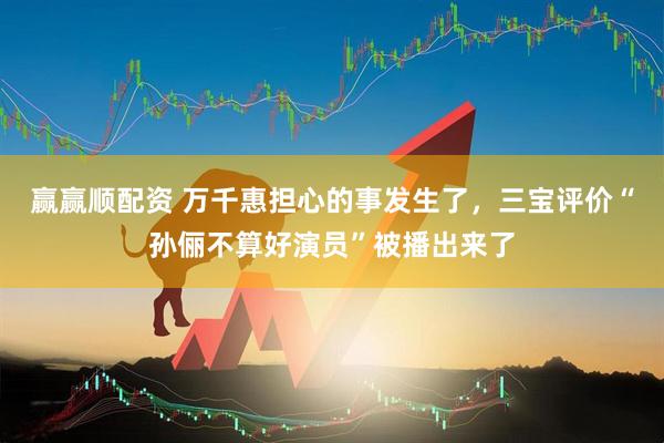 赢赢顺配资 万千惠担心的事发生了，三宝评价“孙俪不算好演员”被播出来了