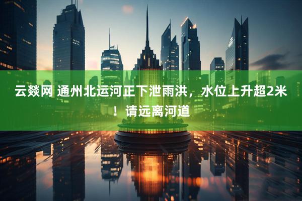 云燚网 通州北运河正下泄雨洪，水位上升超2米！请远离河道