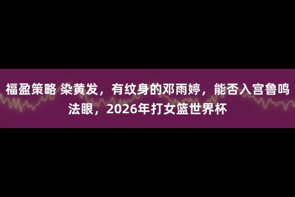 福盈策略 染黄发，有纹身的邓雨婷，能否入宫鲁鸣法眼，2026年打女篮世界杯