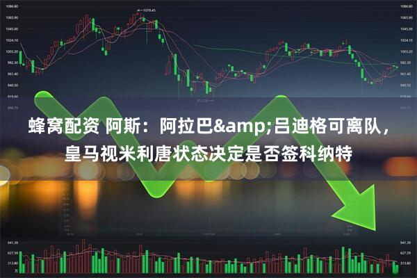 蜂窝配资 阿斯：阿拉巴&吕迪格可离队，皇马视米利唐状态决定是否签科纳特