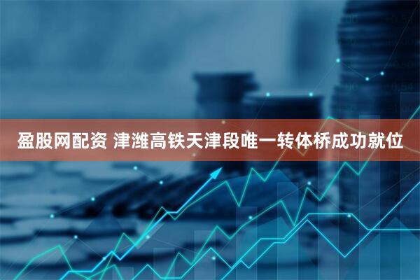 盈股网配资 津潍高铁天津段唯一转体桥成功就位