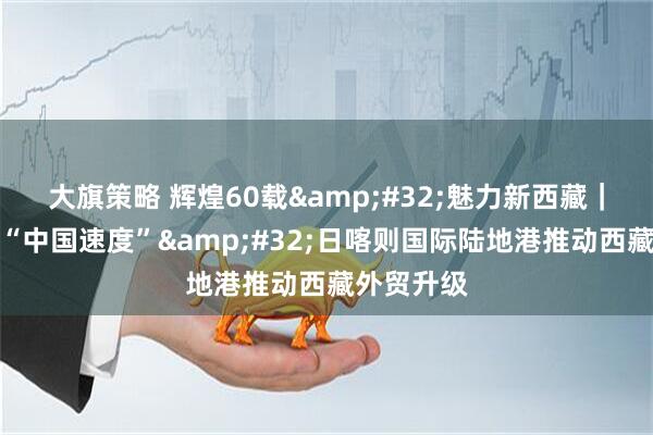 大旗策略 辉煌60载&#32;魅力新西藏｜高原上的“中国速度”&#32;日喀则国际陆地港推动西藏外贸升级