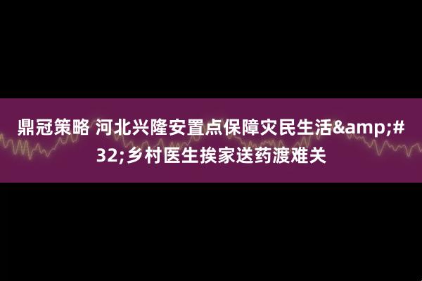 鼎冠策略 河北兴隆安置点保障灾民生活&#32;乡村医生挨家送药渡难关