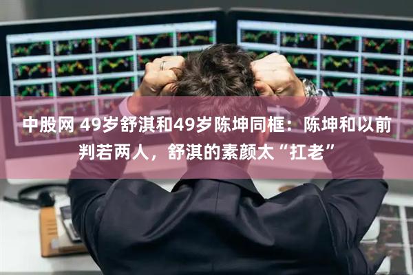 中股网 49岁舒淇和49岁陈坤同框：陈坤和以前判若两人，舒淇的素颜太“扛老”