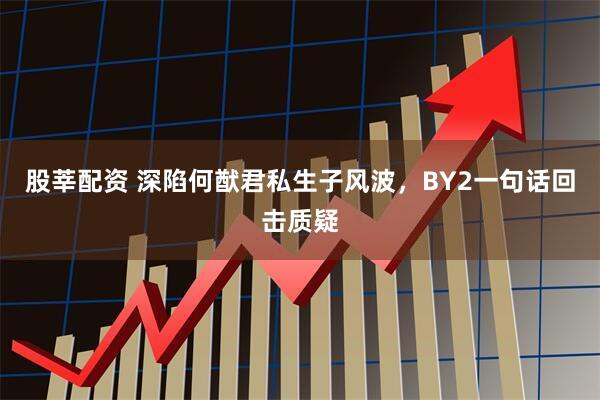 股莘配资 深陷何猷君私生子风波，BY2一句话回击质疑