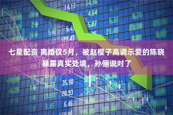 七星配资 离婚仅5月，被赵樱子高调示爱的陈晓暴露真实处境，孙俪说对了