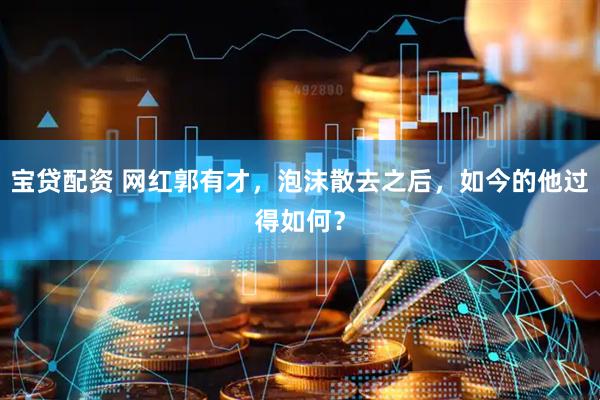 宝贷配资 网红郭有才，泡沫散去之后，如今的他过得如何？
