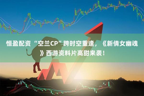 恒盈配资 “空兰CP”跨时空重逢，《新倩女幽魂》西游资料片高甜来袭！