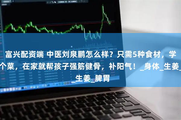 富兴配资端 中医刘泉鹏怎么样？只需5种食材，学会这个菜，在家就帮孩子强筋健骨，补阳气！_身体_生姜_脾胃
