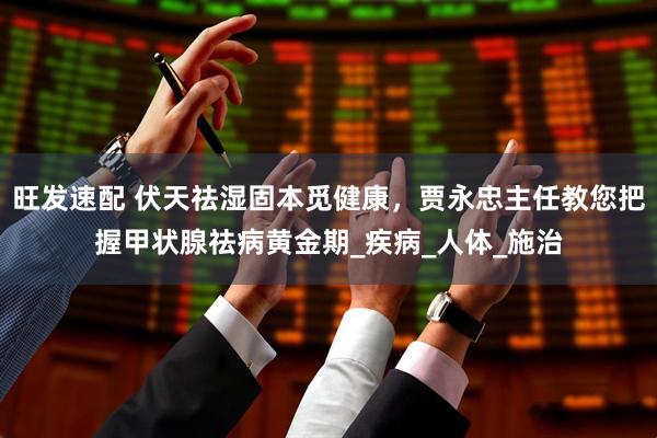 旺发速配 伏天祛湿固本觅健康，贾永忠主任教您把握甲状腺祛病黄金期_疾病_人体_施治