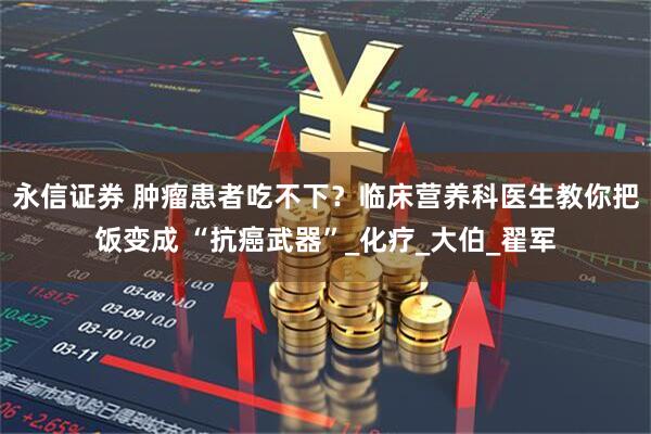 永信证券 肿瘤患者吃不下？临床营养科医生教你把饭变成 “抗癌武器”_化疗_大伯_翟军