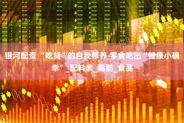 银河配资 “吃货”的自我修养 零食吃出“健康小确幸”_配料表_脂肪_食品
