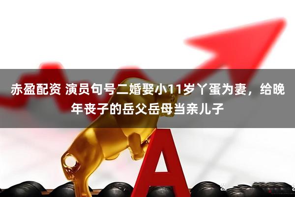 赤盈配资 演员句号二婚娶小11岁丫蛋为妻，给晚年丧子的岳父岳母当亲儿子