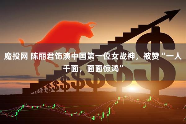 魔投网 陈丽君饰演中国第一位女战神，被赞“一人千面，面面惊鸿”