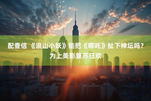 配查信 《浪山小妖》能把《哪吒》扯下神坛吗？为上美影复苏狂欢