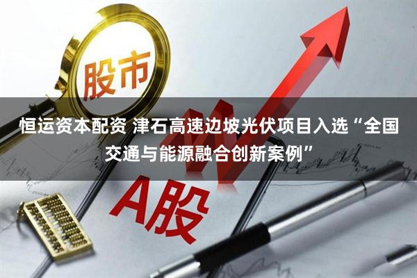 恒运资本配资 津石高速边坡光伏项目入选“全国交通与能源融合创新案例”