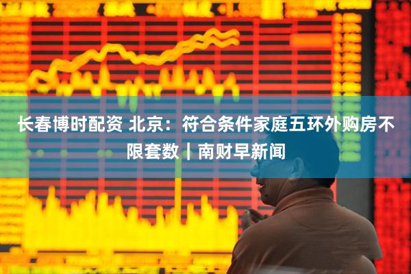长春博时配资 北京：符合条件家庭五环外购房不限套数｜南财早新闻