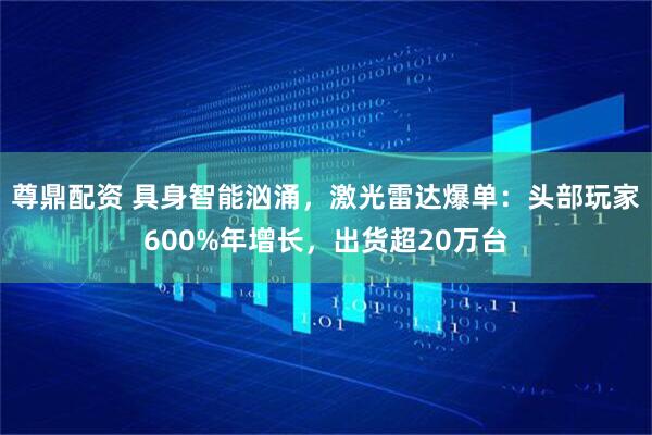 尊鼎配资 具身智能汹涌，激光雷达爆单：头部玩家600%年增长，出货超20万台