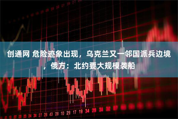 创通网 危险迹象出现，乌克兰又一邻国派兵边境，俄方：北约要大规模袭船