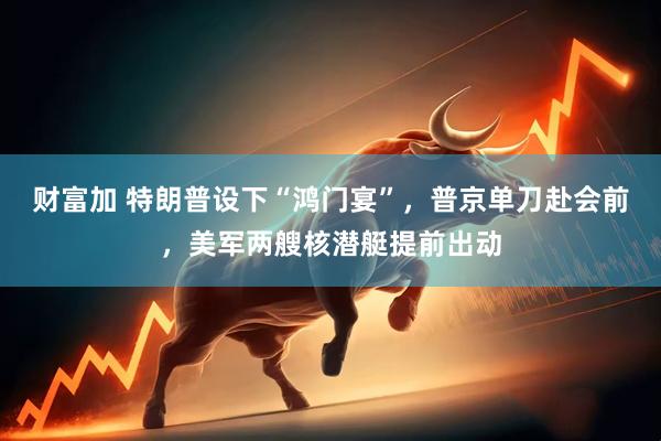 财富加 特朗普设下“鸿门宴”，普京单刀赴会前，美军两艘核潜艇提前出动